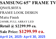 SAMSUNG 65” FRAME TV QN65LS03FA FRAME LOOK DESIGN Matte Finish 240MR, FULL ARRAY LED Retail @ $2299.99 ea. Sale Price: $1299.99 ea. April 24, 2025- April 30, 2025