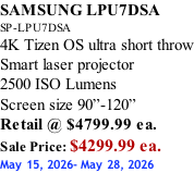 SAMSUNG LPU7DSA SP-LPU7DSA 4K Tizen OS ultra short throw Smart laser projector 2500 ISO Lumens Screen size 90”-120”    Retail @ $4799.99 ea. Sale Price: $4299.99 ea. May 15, 2026- May 28, 2026