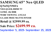 SAMSUNG 65" Neo QLED QN65QN90FA NEO-QLED, HDMI TV 165HZ,  4K HDR WIDE VIEWING ANGLE GLARE FREE MATTE FINISH Retail @ $2999.99 ea. Sale Price: $2699.99 ea. September 5, 2025- September 25, 2025