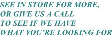 SEE IN STORE FOR MORE, OR GIVE US A CALL TO SEE IF WE HAVE WHAT YOU’RE LOOKING FOR