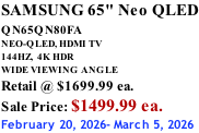 SAMSUNG 65" Neo QLED QN65QN80FA       NEO-QLED, HDMI TV 144HZ,  4K HDR WIDE VIEWING ANGLE Retail @ $1699.99 ea. Sale Price: $1499.99 ea. February 20, 2026- March 5, 2026