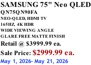 SAMSUNG 75" Neo QLED QN75QN90FA NEO-QLED, HDMI TV 165HZ,  4K HDR WIDE VIEWING ANGLE GLARE FREE MATTE FINISH Retail @ $3999.99 ea. Sale Price: $2999.99 ea. May 1, 2026- May 21, 2026
