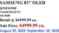 SAMSUNG 83" OLED QN83S90F         144HZ OLED TV 4K HDR Retail @ $6999.99 ea. Sale Price: $4999.99 ea. August 29, 2025- September 25, 2025