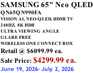 SAMSUNG 65" Neo QLED QN65QN990FA VISION AI, NEO-QLED, HDMI TV 240HZ,  8K HDR ULTRA VIEWING ANGLE GLARE FREE WIRELESS ONE CONNECT BOX Retail @ $6099.99 ea. Sale Price: $4299.99 ea. June 19, 2026- July 2, 2026