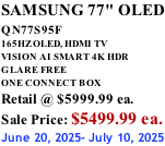 SAMSUNG 77" OLED QN77S95F         165HZ OLED, HDMI TV VISION AI SMART 4K HDR GLARE FREE ONE CONNECT BOX Retail @ $5999.99 ea. Sale Price: $5499.99 ea. June 20, 2025- July 10, 2025