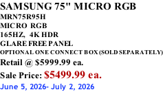 SAMSUNG 75" MICRO RGB MRN75R95H       MICRO RGB 165HZ,  4K HDR GLARE FREE PANEL OPTIONAL ONE CONNECT BOX (SOLD SEPARATELY) Retail @ $5999.99 ea. Sale Price: $5499.99 ea. June 5, 2026- July 2, 2026
