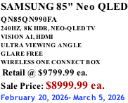 SAMSUNG 85" Neo QLED QN85QN990FA       240HZ,  8K HDR, NEO-QLED TV VISION AI, HDMI ULTRA VIEWING ANGLE GLARE FREE WIRELESS ONE CONNECT BOX  Retail @ $9799.99 ea. Sale Price: $8999.99 ea. February 20, 2026- March 5, 2026