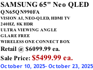 SAMSUNG 65" Neo QLED QN65QN990FA VISION AI, NEO-QLED, HDMI TV 240HZ,  8K HDR ULTRA VIEWING ANGLE GLARE FREE WIRELESS ONE CONNECT BOX Retail @ $6099.99 ea. Sale Price: $5499.99 ea. October 10, 2025- October 23, 2025