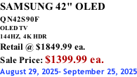 SAMSUNG 42" OLED QN42S90F         OLED TV 144HZ,  4K HDR Retail @ $1849.99 ea. Sale Price: $1399.99 ea. August 29, 2025- September 25, 2025