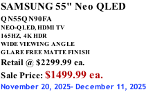 SAMSUNG 55" Neo QLED QN55QN90FA       NEO-QLED, HDMI TV 165HZ,  4K HDR WIDE VIEWING ANGLE GLARE FREE MATTE FINISH Retail @ $2299.99 ea. Sale Price: $1499.99 ea. November 20, 2025- December 11, 2025