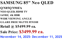 SAMSUNG 85" Neo QLED QN85QN90FA       NEO-QLED, HDMI TV 165HZ,  4K HDR WIDE VIEWING ANGLE GLARE FREE MATTE FINISH Retail @ $5499.99 ea. Sale Price: $3499.99 ea. November 14, 2025- December 11, 2025