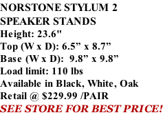 NORSTONE STYLUM 2 SPEAKER STANDS Height: 23.6" Top (W x D): 6.5” x 8.7” Base (W x D):  9.8” x 9.8” Load limit: 110 lbs Available in Black, White, Oak Retail @ $229.99 /PAIR SEE STORE FOR BEST PRICE!