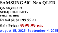 SAMSUNG 50" Neo QLED QN50QN80FA       NEO-QLED, HDMI TV 60HZ,  4K HDR Retail @ $1199.99 ea. Sale Price: $999.99 ea. August 15, 2025- September 4, 2025
