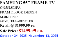 SAMSUNG 55” FRAME TV QN55LS03FA FRAME LOOK DESIGN Matte Finish 240MR, FULL ARRAY LED Retail @ $1999.99 ea. Sale Price: $1499.99 ea. October 24, 2025- November 13, 2025