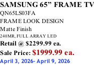 SAMSUNG 65” FRAME TV QN65LS03FA FRAME LOOK DESIGN Matte Finish 240MR, FULL ARRAY LED Retail @ $2299.99 ea. Sale Price: $1999.99 ea. April 3, 2026- April 9, 2026