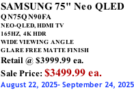 SAMSUNG 75" Neo QLED QN75QN90FA NEO-QLED, HDMI TV 165HZ,  4K HDR WIDE VIEWING ANGLE GLARE FREE MATTE FINISH Retail @ $3999.99 ea. Sale Price: $3499.99 ea. August 22, 2025- September 24, 2025