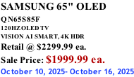 SAMSUNG 65" OLED QN65S85F       120HZ OLED TV VISION AI SMART, 4K HDR Retail @ $2299.99 ea. Sale Price: $1999.99 ea. October 10, 2025- October 16, 2025