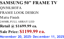 SAMSUNG 50” FRAME TV QN50LS03FA FRAME LOOK DESIGN Matte Finish 240MR, FULL ARRAY LED Retail @ $1699.99 ea. Sale Price: $1199.99 ea. November 20, 2025- December 11, 2025