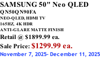 SAMSUNG 50" Neo QLED QN50QN90FA NEO-QLED, HDMI TV 165HZ,  4K HDR ANTI-GLARE MATTE FINISH Retail @ $1899.99 ea. Sale Price: $1299.99 ea. November 7, 2025- December 11, 2025