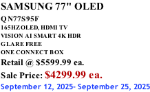 SAMSUNG 77" OLED QN77S95F         165HZ OLED, HDMI TV VISION AI SMART 4K HDR GLARE FREE ONE CONNECT BOX Retail @ $5599.99 ea. Sale Price: $4299.99 ea. September 12, 2025- September 25, 2025