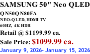SAMSUNG 50" Neo QLED QN50QN80FA       NEO-QLED, HDMI TV 60HZ,  4K HDR Retail @ $1199.99 ea. Sale Price: $1099.99 ea. January 9, 2026- January 15, 2026