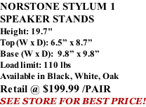 NORSTONE STYLUM 1 SPEAKER STANDS Height: 19.7" Top (W x D): 6.5” x 8.7” Base (W x D):  9.8” x 9.8” Load limit: 110 lbs Available in Black, White, Oak Retail @ $199.99 /PAIR SEE STORE FOR BEST PRICE!