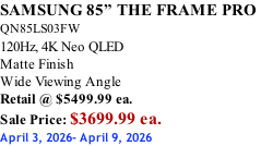 SAMSUNG 85” THE FRAME PRO  QN85LS03FW 120Hz, 4K Neo QLED Matte Finish Wide Viewing Angle Retail @ $5499.99 ea. Sale Price: $3699.99 ea. April 3, 2026- April 9, 2026
