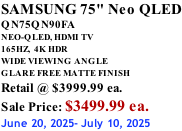 SAMSUNG 75" Neo QLED QN75QN90FA NEO-QLED, HDMI TV 165HZ,  4K HDR WIDE VIEWING ANGLE GLARE FREE MATTE FINISH Retail @ $3999.99 ea. Sale Price: $3499.99 ea. June 20, 2025- July 10, 2025