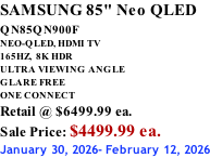 SAMSUNG 85" Neo QLED QN85QN900F         NEO-QLED, HDMI TV 165HZ,  8K HDR ULTRA VIEWING ANGLE GLARE FREE ONE CONNECT Retail @ $6499.99 ea. Sale Price: $4499.99 ea. January 30, 2026- February 12, 2026