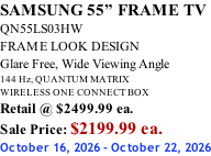 SAMSUNG 55” FRAME TV QN55LS03HW FRAME LOOK DESIGN Glare Free, Wide Viewing Angle 144 Hz, QUANTUM MATRIX WIRELESS ONE CONNECT BOX Retail @ $2499.99 ea. Sale Price: $2199.99 ea. October 16, 2026 - October 22, 2026