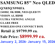SAMSUNG 85" Neo QLED QN85QN990FA       240HZ,  8K HDR, NEO-QLED TV VISION AI, HDMI ULTRA VIEWING ANGLE GLARE FREE WIRELESS ONE CONNECT BOX  Retail @ $9799.99 ea. Sale Price: $8999.99 ea. January 2, 2026- January 15, 2026