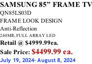 SAMSUNG 85” FRAME TV QN85LS03D FRAME LOOK DESIGN Anti-Reflection 240MR, FULL ARRAY LED Retail @ $4999.99ea. Sale Price: $4499.99 ea. July 19, 2024- August 8, 2024