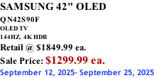 SAMSUNG 42" OLED QN42S90F         OLED TV 144HZ,  4K HDR Retail @ $1849.99 ea. Sale Price: $1299.99 ea. September 12, 2025- September 25, 2025