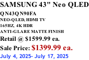 SAMSUNG 43" Neo QLED QN43QN90FA       NEO-QLED, HDMI TV 165HZ,  4K HDR ANTI-GLARE MATTE FINISH Retail @ $1599.99 ea. Sale Price: $1399.99 ea. July 4, 2025- July 17, 2025