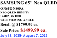 SAMSUNG 65" Neo QLED QN65QN80FA       NEO-QLED, HDMI TV 144HZ,  4K HDR WIDE VIEWING ANGLE Retail @ $1799.99 ea. Sale Price: $1499.99 ea. July18, 2025- August 7, 2025