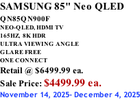 SAMSUNG 85" Neo QLED QN85QN900F         NEO-QLED, HDMI TV 165HZ,  8K HDR ULTRA VIEWING ANGLE GLARE FREE ONE CONNECT Retail @ $6499.99 ea. Sale Price: $4499.99 ea. November 14, 2025- December 4, 2025