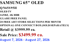 SAMSUNG 65" OLED QN65S95H         OLED TV 165HZ,  4K HDR GLARE FREE PANEL 20 FREE ART STORE SELECTIONS PER MONTH OPTIONAL ONE CONNECT BOX (SOLD SEPARATELY) Retail @ $3999.99 ea. Sale Price: $3499.99 ea. August 7, 2026 - August 27, 2026