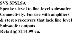 SVS SPSLSA Speaker-level to line-level subwoofer Connectivity. For use with amplifiers & stereo receivers that lack line level Subwoofer outputs  Retail @ $114.99 ea.