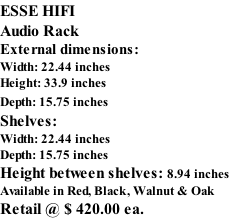 ESSE HIFI Audio Rack External dimensions: Width: 22.44 inches Height: 33.9 inches Depth: 15.75 inches   Shelves: Width: 22.44 inches Depth: 15.75 inches   Height between shelves: 8.94 inches Available in Red, Black, Walnut & Oak Retail @ $ 420.00 ea.