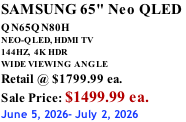 SAMSUNG 65" Neo QLED  QN65QN80H       NEO-QLED, HDMI TV 144HZ,  4K HDR WIDE VIEWING ANGLE Retail @ $1799.99 ea. Sale Price: $1499.99 ea. June 5, 2026- July 2, 2026