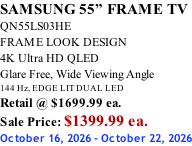 SAMSUNG 55” FRAME TV QN55LS03HE FRAME LOOK DESIGN 4K Ultra HD QLED Glare Free, Wide Viewing Angle 144 Hz, EDGE LIT DUAL LED Retail @ $1699.99 ea. Sale Price: $1399.99 ea. October 16, 2026 - October 22, 2026