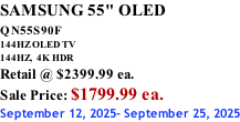 SAMSUNG 55" OLED QN55S90F         144HZ OLED TV 144HZ,  4K HDR Retail @ $2399.99 ea. Sale Price: $1799.99 ea. September 12, 2025- September 25, 2025