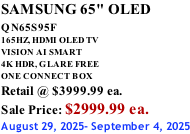 SAMSUNG 65" OLED QN65S95F         165HZ, HDMI OLED TV VISION AI SMART 4K HDR, GLARE FREE ONE CONNECT BOX Retail @ $3999.99 ea. Sale Price: $2999.99 ea. August 29, 2025- September 4, 2025