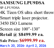 SAMSUNG LPU9DSA SP-LPU9DSA 4K Tizen OS ultra short throw Smart triple laser projector. 3450 ISO Lumens Screen size 100”-130”   Retail @ $8499.99 ea. Sale Price: $6999.99 ea. March 20, 2026- April 2, 2026