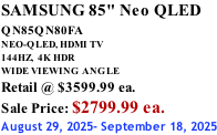 SAMSUNG 85" Neo QLED QN85QN80FA       NEO-QLED, HDMI TV 144HZ,  4K HDR WIDE VIEWING ANGLE Retail @ $3599.99 ea. Sale Price: $2799.99 ea. August 29, 2025- September 18, 2025