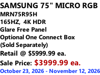 SAMSUNG 75" MICRO RGB MRN75R95H 165HZ,  4K HDR Glare Free Panel Optional One Connect Box (Sold Separately) Retail @ $5999.99 ea. Sale Price: $3999.99 ea. October 23, 2026 - November 12, 2026
