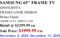 SAMSUNG 65” FRAME TV QN65LS03FA FRAME LOOK DESIGN Matte Finish 240MR, FULL ARRAY LED Retail @ $2299.99 ea. Sale Price: $1999.99 ea. December 5, 2025- December 11, 2025