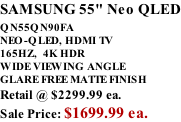 SAMSUNG 55" Neo QLED QN55QN90FA       NEO-QLED, HDMI TV 165HZ,  4K HDR WIDE VIEWING ANGLE GLARE FREE MATTE FINISH Retail @ $2299.99 ea. Sale Price: $1699.99 ea.