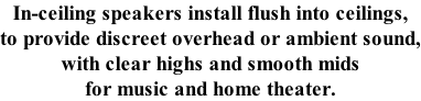 In-ceiling speakers install flush into ceilings, to provide discreet overhead or ambient sound, with clear highs and smooth mids for music and home theater.