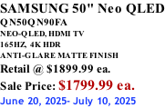 SAMSUNG 50" Neo QLED QN50QN90FA NEO-QLED, HDMI TV 165HZ,  4K HDR ANTI-GLARE MATTE FINISH Retail @ $1899.99 ea. Sale Price: $1799.99 ea. June 20, 2025- July 10, 2025